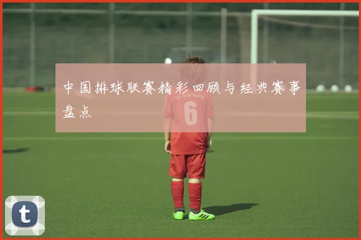 中国排球联赛精彩回顾与经典赛事盘点