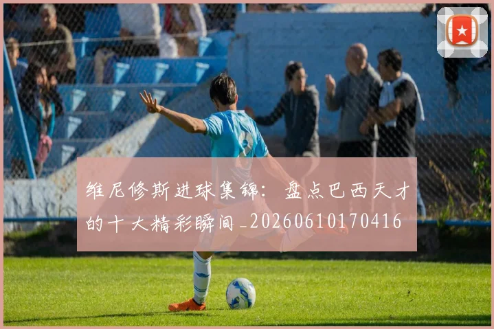 维尼修斯进球集锦:盘点巴西天才的十大精彩瞬间_20260610170416