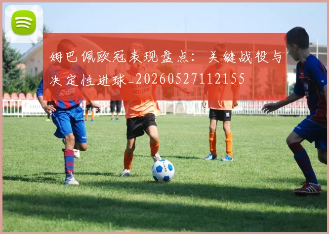 姆巴佩欧冠表现盘点:关键战役与决定性进球_20260527112155