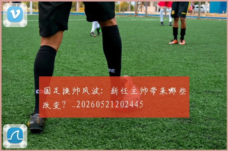 国足换帅风波：新任主帅带来哪些改变？_20260521202445