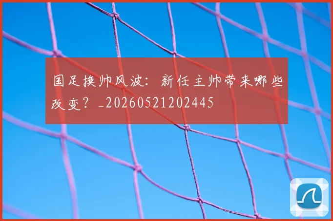 国足换帅风波：新任主帅带来哪些改变？_20260521202445