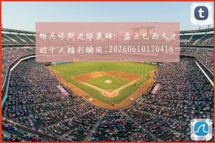 维尼修斯进球集锦:盘点巴西天才的十大精彩瞬间_20260610170416