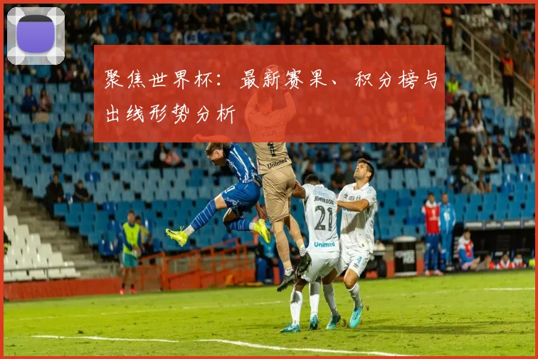 聚焦世界杯:最新赛果、积分榜与出线形势分析